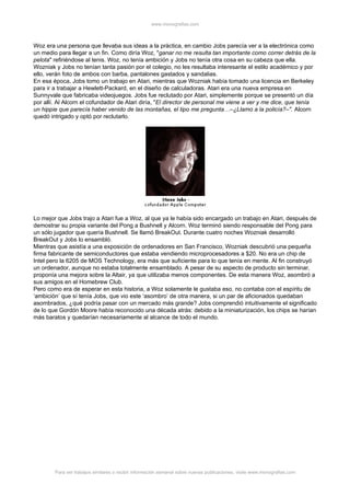 www.monografias.com



Woz era una persona que llevaba sus ideas a la práctica, en cambio Jobs parecía ver a la electrónica como
un medio para llegar a un fin. Como diría Woz, "ganar no me resulta tan importante como correr detrás de la
pelota" refiriéndose al tenis. Woz, no tenía ambición y Jobs no tenía otra cosa en su cabeza que ella.
Wozniak y Jobs no tenían tanta pasión por el colegio, no les resultaba interesante el estilo académico y por
ello, verán foto de ambos con barba, pantalones gastados y sandalias.
En esa época, Jobs tomo un trabajo en Atari, mientras que Wozniak había tomado una licencia en Berkeley
para ir a trabajar a Hewlett-Packard, en el diseño de calculadoras. Atari era una nueva empresa en
Sunnyvale que fabricaba videojuegos. Jobs fue reclutado por Atari, simplemente porque se presentó un día
por allí. Al Alcorn el cofundador de Atari diría, "El director de personal me viene a ver y me dice, que tenía
un hippie que parecía haber venido de las montañas, el tipo me pregunta…–¿Llamo a la policía?–". Alcorn
quedó intrigado y optó por reclutarlo.




Lo mejor que Jobs trajo a Atari fue a Woz, al que ya le había sido encargado un trabajo en Atari, después de
demostrar su propia variante del Pong a Bushnell y Alcorn. Woz terminó siendo responsable del Pong para
un sólo jugador que quería Bushnell. Se llamó BreakOut. Durante cuatro noches Wozniak desarrolló
BreakOut y Jobs lo ensambló.
Mientras que asistía a una exposición de ordenadores en San Francisco, Wozniak descubrió una pequeña
firma fabricante de semiconductores que estaba vendiendo microprocesadores a $20. No era un chip de
Intel pero la 6205 de MOS Technology, era más que suficiente para lo que tenía en mente. Al fin construyó
un ordenador, aunque no estaba totalmente ensamblado. A pesar de su aspecto de producto sin terminar,
proponía una mejora sobre la Altair, ya que utilizaba menos componentes. De esta manera Woz, asombró a
sus amigos en el Homebrew Club.
Pero como era de esperar en esta historia, a Woz solamente le gustaba eso, no contaba con el espíritu de
‘ambición’ que sí tenía Jobs, que vio este ‘asombro’ de otra manera, si un par de aficionados quedaban
asombrados, ¿qué podría pasar con un mercado más grande? Jobs comprendió intuitivamente el significado
de lo que Gordón Moore había reconocido una década atrás: debido a la miniaturización, los chips se harían
más baratos y quedarían necesariamente al alcance de todo el mundo.




        Para ver trabajos similares o recibir información semanal sobre nuevas publicaciones, visite www.monografias.com
 