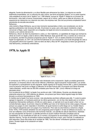www.monografias.com



elegante, fuente de alimentación y un disco flexible para almacenar los datos. La máquina se vendía
totalmente ensamblada, con un estuche de color crema, que tenía el logotipo Apple II, en su parte superior.
Jobs estableció el precio de la “Apple II” en 1.298 dólares, aunque la “Apple II” estaba en su proceso de
terminación, Jobs salió a buscar inversionistas, seguro de sí mismo sabía que su falta de recursos y de
experiencia se interponía a su intención de crear una empresa real. Dos de sus primeros empleados fueron
estudiantes de escuela secundaria.
Refuerzos
Jobs reclutó a Regis McKeena, que en ése momento representaba a Intel y era considerado uno de los
agentes publicitarios más famosos del valle. Al principio no quiso, pero Jobs siguió insistiendo y logró
convencer a Regis, quien respondió con el logotipo de Apple tal como lo conocemos hoy, con el mordisco
incluido y con colores del arco iris.
McKenna y Alcorn de Atari le presentaron a Jobs y a Don Valentine, un capitalista de riesgo que rechazó la
oferta de invertir en Apple y éste lo derivó a Mike Markkula. Éste aportó $91 mil y a cambio de un tercio de
la compañía, escribió los primeros programas para la “Apple II”. Con un adulto presente en la empresa
Apple fue legitimada, en 1977. Se convirtió formalmente en una corporación y se mudó del garage de Jobs a
una pequeña oficina de Cupertino. Jobs se retiró de Atari y Woz de HP, resignados a tener que ganarse la
vida fabricando y vendiendo ordenadores.



1978, la Apple II




A comienzos de 1978 y a un año de haber sido declarada como corporación, Apple ya estaba generando
ganancias. La empresa obtuvo más de $2 millones y Markkula, siguió buscando inversionistas. Las ventas
se duplicaron y quintuplicaron al año siguiente. Apple ingresó en la revista Fortune 500, y Jobs lo declararon
como la persona más joven en llegar a millonario en la lista Fortune 400. El proyecto que Steve Wozniak
 había diseñado, vendió más de 300.000 unidades para fines de 1981, (cinco millones a lo largo de
diecisiete años).
Con la potencia de la ENIAC, la Apple II se vendía por sólo 1,298 dólares. Durante una década Apple
solamente alcanzó los 1,000 millones de dólares, una proeza que Xerox había logrado luego de haber
lanzado su primera fotocopiadora en 1959.
A medida que la Apple II se hacía conocer, más estudiantes escribían software para ella. Y a esto le quiero
agregar lo siguiente, un hardware podrá ser de última generación, con el chip más rápido pero si no tiene
programas interesantes (software), el brillo se vuelve opaco, un ejemplo es lo que le pasó a Atari con su
consola llamada Jaguar, la primera máquina de 64Bits que hubo en la historia de los video juegos y fracasó
porque sus juegos no eran originales ni divertidos, de igual manera lo sufrió Sega con su modelo Saturn,
una máquina estupenda pero con juegos muy mediocres. Pero esto es otra historia y volvamos a Apple.
Entre 1978 y 1979 existían alrededor de cien programas para la Apple II. Si bien el software era bueno, no
eran tan brillantes como el fenómeno del momento VisiCalc, una planilla de cálculo electrónica, diseñada
por dos estudiantes de Harvard. La planilla permitía al usuario realizar fórmulas complejas para la
contabilidad. Si uno modificaba el valor de un número, el programa se acomodaba a ese cambio, haciendo
cálculos internos. Tal tipo de aritmética hubiera resultado absurda a mano, pero VisiCalc, lo realizaba en
sólo segundos. Doce días antes de la navidad de 1980, "los dos steves" embolsaron grandes sumas de
dinero, al estar Apple en la cotización en bolsa.
Fracasos


        Para ver trabajos similares o recibir información semanal sobre nuevas publicaciones, visite www.monografias.com
 