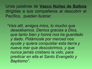 “Veis allí, amigos míos, lo mucho que
deseábamos. Demos gracias a Dios,
que tanto bien y honra nos ha guardado
y dado. Pidámosle por merced nos
ayude y quiera conquistar esta tierra y
nueva mar que descobrimos, y que
nunca jamás cristiano la vido, para
predicar en ella el Santo Evangelio y
Baptismo”.
Unas palabras de Vasco Núñez de Balboa
dirigidas a sus compañeros al descubrir el
Pacífico, pueden ilustrar:
 