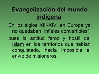 Evangelización del mundo
indígena
En los siglos XIII-XIV, en Europa ya
no quedaban “infieles convertibles”,
pues la actitud feroz y hostil del
Islam en los territorios que habían
conquistado, hacía imposible el
envío de misioneros.
 