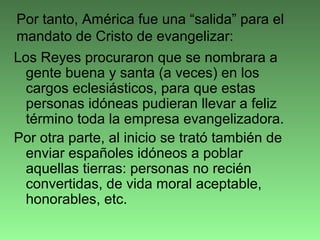 Los Reyes procuraron que se nombrara a
gente buena y santa (a veces) en los
cargos eclesiásticos, para que estas
personas idóneas pudieran llevar a feliz
término toda la empresa evangelizadora.
Por otra parte, al inicio se trató también de
enviar españoles idóneos a poblar
aquellas tierras: personas no recién
convertidas, de vida moral aceptable,
honorables, etc.
Por tanto, América fue una “salida” para el
mandato de Cristo de evangelizar:
 