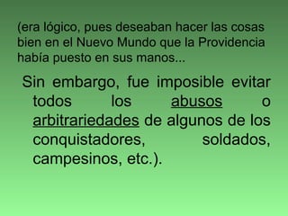 Sin embargo, fue imposible evitar
todos los abusos o
arbitrariedades de algunos de los
conquistadores, soldados,
campesinos, etc.).
(era lógico, pues deseaban hacer las cosas
bien en el Nuevo Mundo que la Providencia
había puesto en sus manos...
 
