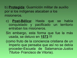 c) Post-Bélica: Hasta que se había
conquistado y pacificado un territorio
entraban los misioneros.
Sin embargo, esta forma que fue la más
usada, se detuvo en 1573 !!!
(como fruto de la conciencia cristiana de un
Imperio que pensaba que así no se debía
proceder-Escuela de Salamanca-Justos
Títulos- Francisco de Vitoria).
b) Protegida: Guarnición militar de auxilio
por si los indígenas atacaban a los
misioneros.
 