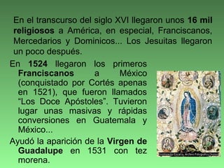 En 1524 llegaron los primeros
Franciscanos a México
(conquistado por Cortés apenas
en 1521), que fueron llamados
“Los Doce Apóstoles”. Tuvieron
lugar unas masivas y rápidas
conversiones en Guatemala y
México...
Ayudó la aparición de la Virgen de
Guadalupe en 1531 con tez
morena.
En el transcurso del siglo XVI llegaron unos 16 mil
religiosos a América, en especial, Franciscanos,
Mercedarios y Dominicos... Los Jesuitas llegaron
un poco después.
 