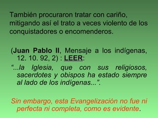 (Juan Pablo II, Mensaje a los indígenas,
12. 10. 92, 2) : LEERLEER:
“...la Iglesia, que con sus religiosos,
sacerdotes y obispos ha estado siempre
al lado de los indígenas...”.
Sin embargo, esta Evangelización no fue ni
perfecta ni completa, como es evidente.
También procuraron tratar con cariño,
mitigando así el trato a veces violento de los
conquistadores o encomenderos.
 