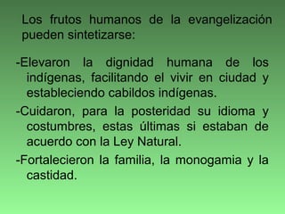 -Elevaron la dignidad humana de los
indígenas, facilitando el vivir en ciudad y
estableciendo cabildos indígenas.
-Cuidaron, para la posteridad su idioma y
costumbres, estas últimas si estaban de
acuerdo con la Ley Natural.
-Fortalecieron la familia, la monogamia y la
castidad.
Los frutos humanos de la evangelización
pueden sintetizarse:
 