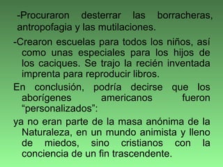 -Crearon escuelas para todos los niños, así
como unas especiales para los hijos de
los caciques. Se trajo la recién inventada
imprenta para reproducir libros.
En conclusión, podría decirse que los
aborígenes americanos fueron
“personalizados”:
ya no eran parte de la masa anónima de la
Naturaleza, en un mundo animista y lleno
de miedos, sino cristianos con la
conciencia de un fin trascendente.
-Procuraron desterrar las borracheras,
antropofagia y las mutilaciones.
 