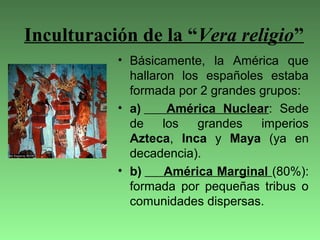 Inculturación de la “Vera religio”
• Básicamente, la América que
hallaron los españoles estaba
formada por 2 grandes grupos:
• a) América Nuclear: Sede
de los grandes imperios
Azteca, Inca y Maya (ya en
decadencia).
• b) América Marginal (80%):
formada por pequeñas tribus o
comunidades dispersas.
 