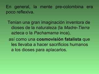 Tenían una gran imaginación inventora de
dioses de la naturaleza (la Madre-Tierra
azteca o la Pachamama inca),
así como una cosmovisión fatalista que
les llevaba a hacer sacrificios humanos
a los dioses para aplacarlos.
En general, la mente pre-colombina era
poco reflexiva.
 