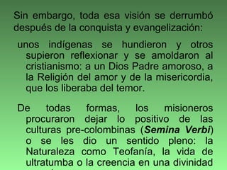 unos indígenas se hundieron y otros
supieron reflexionar y se amoldaron al
cristianismo: a un Dios Padre amoroso, a
la Religión del amor y de la misericordia,
que los liberaba del temor.
De todas formas, los misioneros
procuraron dejar lo positivo de las
culturas pre-colombinas (Semina Verbi)
o se les dio un sentido pleno: la
Naturaleza como Teofanía, la vida de
ultratumba o la creencia en una divinidad
Sin embargo, toda esa visión se derrumbó
después de la conquista y evangelización:
 