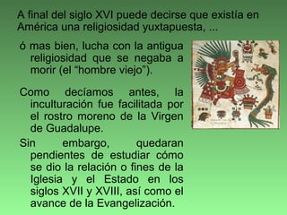 ó mas bien, lucha con la antigua
religiosidad que se negaba a
morir (el “hombre viejo”).
Como decíamos antes, la
inculturación fue facilitada por
el rostro moreno de la Virgen
de Guadalupe.
Sin embargo, quedaran
pendientes de estudiar cómo
se dio la relación o fines de la
Iglesia y el Estado en los
siglos XVII y XVIII, así como el
avance de la Evangelización.
A final del siglo XVI puede decirse que existía en
América una religiosidad yuxtapuesta, ...
 