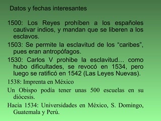 1500: Los Reyes prohíben a los españoles
cautivar indios, y mandan que se liberen a los
esclavos.
1503: Se permite la esclavitud de los “caribes”,
pues eran antropófagos.
1530: Carlos V prohibe la esclavitud… como
hubo dificultades, se revocó en 1534, pero
luego se ratificó en 1542 (Las Leyes Nuevas).
1538: Imprenta en México
Un Obispo podía tener unas 500 escuelas en su
diócesis.
Hacia 1534: Universidades en México, S. Domingo,
Guatemala y Perú.
Datos y fechas interesantes
 