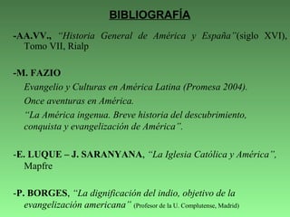 -AA.VV., “Historia General de América y España”(siglo XVI),
Tomo VII, Rialp
-M. FAZIO
Evangelio y Culturas en América Latina (Promesa 2004).
Once aventuras en América.
“La América ingenua. Breve historia del descubrimiento,
conquista y evangelización de América”.
-E. LUQUE – J. SARANYANA, “La Iglesia Católica y América”,
Mapfre
-P. BORGES, “La dignificación del indio, objetivo de la
evangelización americana” (Profesor de la U. Complutense, Madrid)
BIBLIOGRAFÍA
 