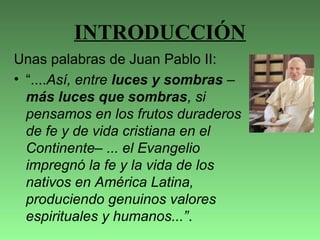 INTRODUCCIÓN
Unas palabras de Juan Pablo II:
• “....Así, entre luces y sombras –
más luces que sombras, si
pensamos en los frutos duraderos
de fe y de vida cristiana en el
Continente– ... el Evangelio
impregnó la fe y la vida de los
nativos en América Latina,
produciendo genuinos valores
espirituales y humanos...”.
 