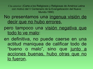 Cita anterior: (Carta a los Religiosos y Religiosas de América Latina
con motivo del V Centenario de la Evangelización del Nuevo
Mundo-1990)
No presentamos una ingenua visión de
decir que no hubo errores,
pero tampoco una visión negativa que
todo lo ve malo:
en definitiva, no puede caerse en una
actitud maniquea de calificar todo de
“bueno o malo”, sino que junto a
acciones buenas, hubo otras que no
lo fueron.
 
