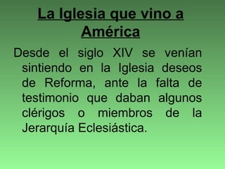 La Iglesia que vino a
América
Desde el siglo XIV se venían
sintiendo en la Iglesia deseos
de Reforma, ante la falta de
testimonio que daban algunos
clérigos o miembros de la
Jerarquía Eclesiástica.
 
