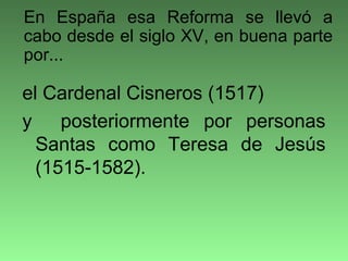 el Cardenal Cisneros (1517)
y posteriormente por personas
Santas como Teresa de Jesús
(1515-1582).
En España esa Reforma se llevó a
cabo desde el siglo XV, en buena parte
por...
 
