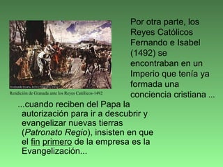 ...cuando reciben del Papa la
autorización para ir a descubrir y
evangelizar nuevas tierras
(Patronato Regio), insisten en que
el fin primero de la empresa es la
Evangelización...
Por otra parte, los
Reyes Católicos
Fernando e Isabel
(1492) se
encontraban en un
Imperio que tenía ya
formada una
conciencia cristiana ...Rendición de Granada ante los Reyes Católicos-1492
 