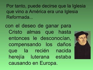 con el deseo de ganar para
Cristo almas que hasta
entonces le desconocían,
compensando los daños
que la recién nacida
herejía luterana estaba
causando en Europa.
Por tanto, puede decirse que la Iglesia
que vino a América era una Iglesia
Reformada...
 