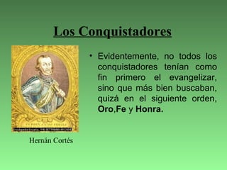 Los Conquistadores
• Evidentemente, no todos los
conquistadores tenían como
fin primero el evangelizar,
sino que más bien buscaban,
quizá en el siguiente orden,
Oro,Fe y Honra.
Hernán Cortés
 