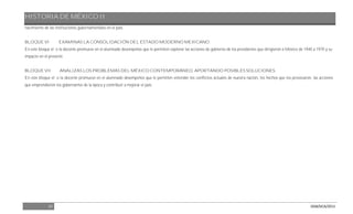 HISTORIA DE MÉXICO II
10 DGB/DCA/2013
nacimiento de las instituciones gubernamentales en el país.
BLOQUE VI EXAMINAS LA CONSOLIDACIÓN DEL ESTADO MODERNO MEXICANO.
En este bloque el o la docente promueve en el alumnado desempeños que le permiten explorar las acciones de gobierno de los presidentes que dirigieron a México de 1940 a 1970 y su
impacto en el presente.
BLOQUE VII ANALIZAS LOS PROBLEMAS DEL MÉXICO CONTEMPORÁNEO, APORTANDO POSIBLES SOLUCIONES.
En este bloque el o la docente promueve en el alumnado desempeños que le permiten entender los conflictos actuales de nuestra nación, los hechos que los provocaron, las acciones
que emprendieron los gobernantes de la época y contribuir a mejorar el país.
 