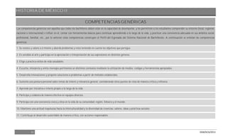 HISTORIA DE MÉXICO II
11 DGB/DCA/2013
COMPETENCIAS GENÉRICAS
Las competencias genéricas son aquéllas que todos los bachilleres deben estar en la capacidad de desempeñar, y les permitirán a los estudiantes comprender su entorno (local, regional,
nacional o internacional) e influir en él, contar con herramientas básicas para continuar aprendiendo a lo largo de la vida, y practicar una convivencia adecuada en sus ámbitos social,
profesional, familiar, etc., por lo anterior estas competencias construyen el Perfil del Egresado del Sistema Nacional de Bachillerato. A continuación se enlistan las competencias
genéricas:
1. Se conoce y valora a sí mismo y aborda problemas y retos teniendo en cuenta los objetivos que persigue.
2. Es sensible al arte y participa en la apreciación e interpretación de sus expresiones en distintos géneros.
3. Elige y practica estilos de vida saludables.
4. Escucha, interpreta y emite mensajes pertinentes en distintos contextos mediante la utilización de medios, códigos y herramientas apropiados.
5. Desarrolla innovaciones y propone soluciones a problemas a partir de métodos establecidos.
6. Sustenta una postura personal sobre temas de interés y relevancia general, considerando otros puntos de vista de manera crítica y reflexiva.
7. Aprende por iniciativa e interés propio a lo largo de la vida.
8. Participa y colabora de manera efectiva en equipos diversos.
9. Participa con una conciencia cívica y ética en la vida de su comunidad, región, México y el mundo.
10. Mantiene una actitud respetuosa hacia la interculturalidad y la diversidad de creencias, valores, ideas y prácticas sociales.
11. Contribuye al desarrollo sustentable de manera crítica, con acciones responsables.
 