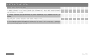 HISTORIA DE MÉXICO II
13 DGB/DCA/2013
elementos objetivos de apreciación estética.
13. Analiza y resuelve de manera reflexiva problemas éticos relacionados con el ejercicio de su autonomía, libertad y
responsabilidad en su vida cotidiana.
14. Valora los fundamentos en los que se sustentan los derechos humanos y los practica de manera crítica en la vida
cotidiana.
15. Sustenta juicios a través de valores éticos en los distintos ámbitos de la vida.
16. Asume responsablemente la relación que tiene consigo mismo, con los otros y con el entorno natural y sociocultural,
mostrando una actitud de respeto y tolerancia.
 