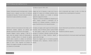 HISTORIA DE MÉXICO II
21 DGB/DCA/2013
Exponer información general sintetizada sobre el sistema
tributario actual y organizar una visita a la institución
recaudadora de impuestos. Fomentar la discusión sobre los
impuestos de la época santanista y los actuales.
Solicitar la elección de una postura de esta etapa y con la
información recabada, organizar una plenaria, para
defender sus puntos de vista ante los otros equipos.
Presentar imágenes, noticias, reportaje o video de un
tópico actual, por ejemplo: marcha de homosexuales en
Juchitán, la posible reforma a la elección de apellido
materno sobre el paterno, el celibato, los matrimonios
homosexuales y la adopción de menores, la postura de la
iglesia en torno a estos. Organizar una plenaria con
respecto a las imágenes mostradas, los cambios en las leyes
y su impacto en la comunidad.
ocurridas en el país de 1829 a 1847.
Indagar qué son los impuestos y cuáles eran los que se
cobraban en la época de la dictadura santanista, qué se
considera para cobrarlos y en dónde se contempla
legalmente el pago de los mismos.
Preguntar en la oficina recaudadora los impuestos que se
cobran. Después contrastar la información con los
impuestos de la dictadura santanista y comentar en el
grupo si hay diferencias con los impuestos actuales.
Investigar, por equipos, sobre la guerra de reforma (causas,
personajes, zonas de influencia, planes o pactos firmados
por cada equipo) y elegir uno de estos últimos, para
participar en la plenaria y defender la postura del grupo
seleccionado ante los demás. Asimismo, elaborar un
esquema sobre esta etapa.
Observar las imágenes que el o la docente presentará.
Participación activa, respetuosa y tolerante durante la
plenaria.
Guía de observación para evaluar la visita a la oficina de
recaudación fiscal y la participación en la plenaria.
Guía de Observación que describa los criterios para evaluar la
participación.
Portafolio de evidencias: esquema.
Rúbrica que describa los criterios para evaluar la participación.
 