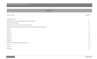 HISTORIA DE MÉXICO II
3 DGB/DCA/2013
ÍNDICE
CONTENIDO PÁGINA
Fundamentación. 4
Ubicación de la materia y asignaturas en el Plan de estudios. 8
Distribución de bloques. 9
Competencias Genéricas en el Bachillerato General. 11
Competencias disciplinares básicas del campo de Humanidades y Ciencias Sociales 12
Bloque I 14
Bloque II 18
Bloque III 25
Bloque IV 30
Bloque V 35
Bloque VI 40
Bloque VII 46
Información de apoyo para el cuerpo docente. 53
Anexos 54
Créditos. 57
Directorio. 58
 