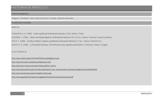 HISTORIA DE MÉXICO II
34 DGB/DCA/2013
Material didáctico
Imágenes, Caricaturas. Libros. Sitios de internet. Corridos. Guión de entrevistas.
Fuentes de Consulta
BÁSICA:
CASSASOLA, G. (1960). Historia gráfica de la Revolución mexicana. (1ªed.). México: Trillas.
GUERRA, F. (1993). México: del antiguo Régimen a la Revolución mexicana. Vol. 2 (2ª ed.). México: Fondo de Cultura Económica.
KATZ, F. (2004). De Díaz a Madero. Orígenes y estallido de la Revolución Mexicana. (1ª ed.) . México: Ediciones Era.
KNIGHT, A. (1996). La Revolución mexicana. Del Porfiriato al nuevo régimen constitucional. 2 Volúmenes. México: Grijalbo.
ELECTRÓNICA:
http://www.inehrm.gob.mx/Portal/PtMain.php?pagina=inicio
http://www.iih.unam.mx/biblioteca/biblioteca.html
http://www.arts-history.mx/canales/index.php?id_canal=4
http://www.bicentenario.gob.mx/index.php?option=com_content&view=article&id=468&Itemid=83#ARRIBA
http://www.bicentenario.gob.mx/badbic//index.php.
http://www.aguascalientes.gob.mx/seggob/archivohistorico/docs/convencion.pdf
 
