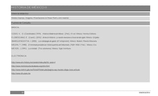 HISTORIA DE MÉXICO II
39 DGB/DCA/2013
Material didáctico
Medios impresos, Imágenes, Presentaciones en Power Point u otro material.
Fuentes de Consulta
BÁSICA:
COSIO, V., D. (Coordinador) (1974). Historia Moderna de México. (2ªed.), III vol. México: Hermes Editores.
FLORESCANO, E. (Coord.). (2010). Arma la Historia. La nación mexicana a través de dos siglos. México: Grijalbo.
IBARGUENGOITIA. J. (2005). Los relámpagos de agosto. (6ª reimpresión). México: Booket, Planeta Mexicana.
MEDIN, T. (1990). El minimato presidencial: historia política del Maximato. (1928-1935). (1ªed.). México: Era.
MEYER, J. (1991). La cristiada. (Tres volúmenes). México: Siglo Veintiuno.
ELECTRÓNICA:
http://www.arts-history.mx/canales/index.php?id_canal=4
http://www.institutoculturalcabanas.org/sitio.html
http://www.inehrm.gob.mx/Portal/PtMain.php?pagina=exp-murales-diego-rivera-articulo
http://www.iih.unam.mx
 