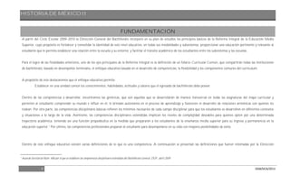 HISTORIA DE MÉXICO II
4 DGB/DCA/2013
FUNDAMENTACIÓN
A partir del Ciclo Escolar 2009-2010 la Dirección General del Bachillerato incorporó en su plan de estudios los principios básicos de la Reforma Integral de la Educación Media
Superior, cuyo propósito es fortalecer y consolidar la identidad de este nivel educativo, en todas sus modalidades y subsistemas; proporcionar una educación pertinente y relevante al
estudiante que le permita establecer una relación entre la escuela y su entorno; y facilitar el tránsito académico de los estudiantes entre los subsistemas y las escuelas.
Para el logro de las finalidades anteriores, uno de los ejes principales de la Reforma Integral es la definición de un Marco Curricular Común, que compartirán todas las instituciones
de bachillerato, basado en desempeños terminales, el enfoque educativo basado en el desarrollo de competencias, la flexibilidad y los componentes comunes del currículum.
A propósito de éste destacaremos que el enfoque educativo permite:
- Establecer en una unidad común los conocimientos, habilidades, actitudes y valores que el egresado de bachillerato debe poseer.
Dentro de las competencias a desarrollar, encontramos las genéricas, que son aquellas que se desarrollarán de manera transversal en todas las asignaturas del mapa curricular y
permiten al estudiante comprender su mundo e influir en él, le brindan autonomía en el proceso de aprendizaje y favorecen el desarrollo de relaciones armónicas con quienes les
rodean. Por otra parte, las competencias disciplinares básicas refieren los mínimos necesarios de cada campo disciplinar para que los estudiantes se desarrollen en diferentes contextos
y situaciones a lo largo de la vida. Asimismo, las competencias disciplinares extendidas implican los niveles de complejidad deseables para quienes opten por una determinada
trayectoria académica, teniendo así una función propedéutica en la medida que prepararán a los estudiantes de la enseñanza media superior para su ingreso y permanencia en la
educación superior.1
Por último, las competencias profesionales preparan al estudiante para desempeñarse en su vida con mayores posibilidades de éxito.
Dentro de este enfoque educativo existen varias definiciones de lo que es una competencia. A continuación se presentan las definiciones que fueron retomadas por la Dirección
1
Acuerdo Secretarial Núm. 486 por el que se establecen las competencias disciplinares extendidas del Bachillerato General, DOF, abril 2009.
 