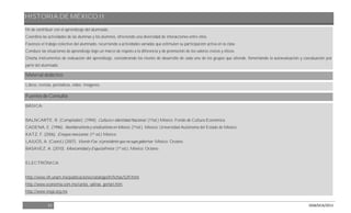 HISTORIA DE MÉXICO II
51 DGB/DCA/2013
fin de contribuir con el aprendizaje del alumnado.
Coordina las actividades de las alumnas y los alumnos, ofreciendo una diversidad de interacciones entre ellos.
Favorece el trabajo colectivo del alumnado, recurriendo a actividades variadas que estimulen su participación activa en la clase.
Conduce las situaciones de aprendizaje bajo un marco de respeto a la diferencia y de promoción de los valores cívicos y éticos.
Diseña instrumentos de evaluación del aprendizaje, considerando los niveles de desarrollo de cada uno de los grupos que atiende, fomentando la autoevaluación y coevaluación por
parte del alumnado.
Material didáctico
Libros, revistas, periódicos, video. Imágenes.
Fuentes de Consulta
BÁSICA:
BALNCARTE, R. (Compilador). (1994). Cultura e Identidad Nacional. (1ªed.) México: Fondo de Cultura Económica
CADENA, E. (1996). Neoliberalismo y sindicalismo en México. (1ªed.). México: Universidad Autónoma del Estado de México.
KATZ, F. (2006). Ensayos mexicanos. (1ª ed.) México:
LAJUOS, A. (Coord.) (2007). Vicente Fox: el presidente que no supo gobernar. México: Océano.
BASAVEZ, A. (2010). Mexicanidad y Esquizofrenia. (1ª ed.). México: Océano.
ELECTRÓNICA:
http://www.iih.unam.mx/publicaciones/catalogoiih/fichas/529.html
http://www.economia.com.mx/carlos_salinas_gortari.htm
http://www.inegi.org.mx
 