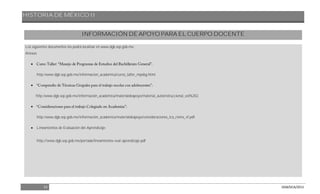 HISTORIA DE MÉXICO II
53 DGB/DCA/2013
INFORMACIÓN DE APOYO PARA EL CUERPO DOCENTE
Los siguientes documentos los podrá localizar en www.dgb.sep.gob.mx.
Anexos

http:/www.dgb.sep.gob.mx/informacion_academica/curso_taller_mpebg.html.

http:/www.dgb.sep.gob.mx/información_academica/materialdeapoyo/material_autoinstruccional_vol%202.

http:/www.dgb.sep.gob.mx/información_academica/materialdeapoyo/consideraciones_tca_riems_vf.pdf.
 Lineamientos de Evaluación del Aprendizaje:
http://www.dgb.sep.gob.mx/portada/lineamientos-eval-aprendizaje.pdf
 