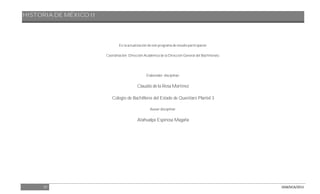 HISTORIA DE MÉXICO II
57 DGB/DCA/2013
En la actualización de este programa de estudio participaron:
Coordinación: Dirección Académica de la Dirección General del Bachillerato.
Elaborador disciplinar:
Claudio de la Rosa Martínez
Colegio de Bachilleres del Estado de Querétaro Plantel 3
Asesor disciplinar:
Atahualpa Espinosa Magaña
 