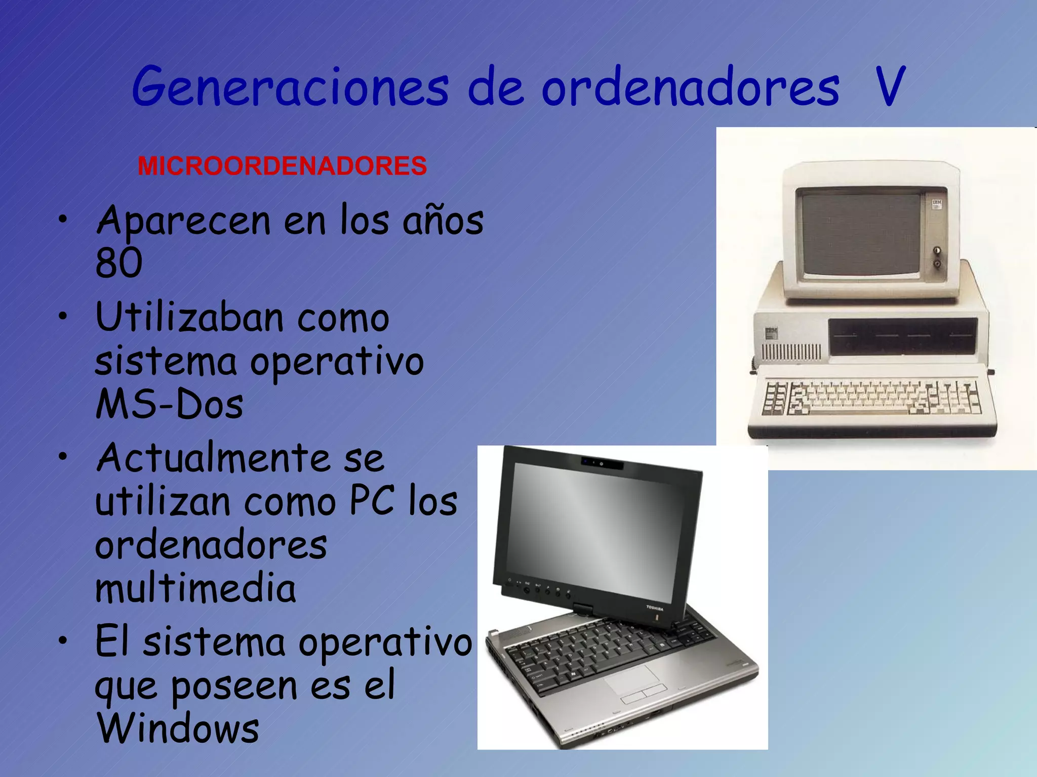 Generaciones de ordenadores  V Aparecen en los años 80 Utilizaban como sistema operativo MS-Dos Actualmente se utilizan como PC los ordenadores multimedia El sistema operativo que poseen es el Windows MICROORDENADORES 
