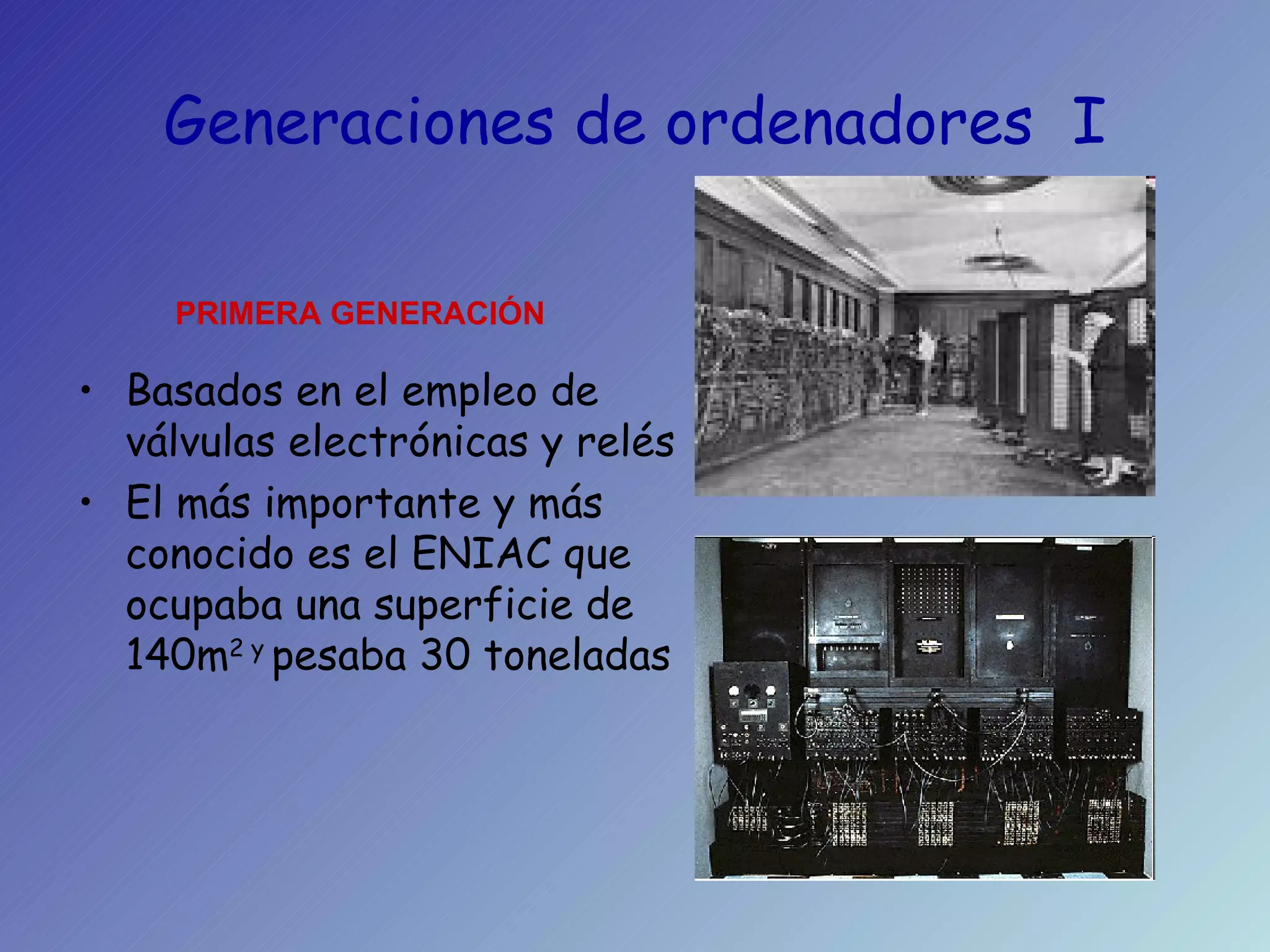 Generaciones de ordenadores  I Basados en el empleo de válvulas electrónicas y relés El más importante y más conocido es el ENIAC que ocupaba una superficie de 140m 2 y  pesaba 30 toneladas PRIMERA GENERACIÓN 