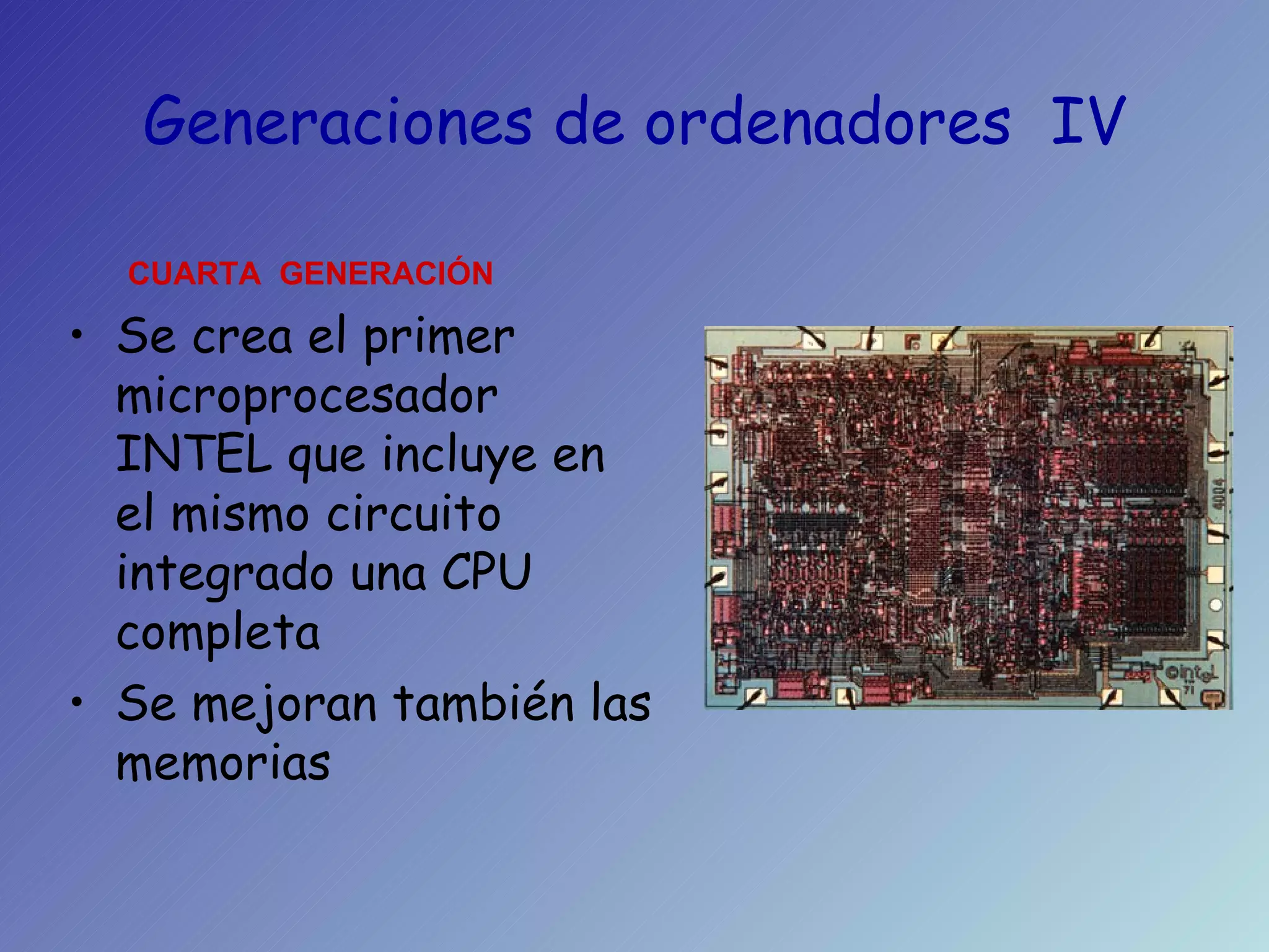Generaciones de ordenadores  IV Se crea el primer microprocesador INTEL que incluye en el mismo circuito integrado una CPU completa Se mejoran también las memorias CUARTA  GENERACIÓN 