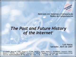 The Past and Future History of the Internet 1 Mestrado em Sistemas e Computação Redes de Computadores Luiz Matos Salvador, Abril de 2007 [1] LEINER, Barry M.; CERF, Vinton G.; CLARK, David D.; KAHN, Robert E.; KLEINROCK, Leonard; LYNCH, Daniel C.; POSTEL, Jon; ROBERTS, Lawrence G.; WOLFF, Stephen S. The past and future history of the Internet.  Communications Of The Acm , New York, v. 40, n. 2, p.102-108, fev. 1997.  