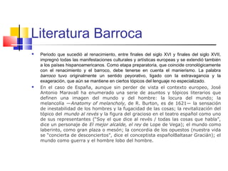 Literatura Barroca
 Periodo que sucedió al renacimiento, entre finales del siglo XVI y finales del siglo XVII,
impregnó todas las manifestaciones culturales y artísticas europeas y se extendió también
a los países hispanoamericanos. Como etapa preparatoria, que coincide cronológicamente
con el renacimiento y el barroco, debe tenerse en cuenta el manierismo. La palabra
barroco tuvo originalmente un sentido peyorativo, ligado con la extravagancia y la
exageración, que aún se mantiene en ciertos tópicos del lenguaje no especializado.
 En el caso de España, aunque sin perder de vista el contexto europeo, José
Antonio Maravall ha enumerado una serie de asuntos y tópicos literarios que
definen una imagen del mundo y del hombre: la locura del mundo; la
melancolía —Anatomy of melancholy, de R. Burton, es de 1621— la sensación
de inestabilidad de los hombres y la fugacidad de las cosas; la revitalización del
tópico del mundo al revés y la figura del gracioso en el teatro español como uno
de sus representantes (“Soy el que dice al revés / todas las cosas que habla”,
dice un personaje de El mejor alcalde, el rey de Lope de Vega); el mundo como
laberinto, como gran plaza o mesón; la concordia de los opuestos (nuestra vida
se “concierta de desconciertos”, dice el conceptista españolBaltasar Gracián); el
mundo como guerra y el hombre lobo del hombre.
 