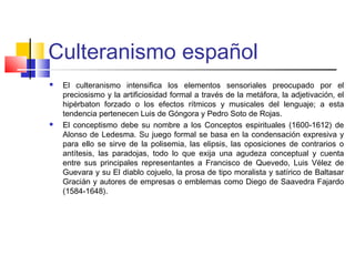 Culteranismo español
 El culteranismo intensifica los elementos sensoriales preocupado por el
preciosismo y la artificiosidad formal a través de la metáfora, la adjetivación, el
hipérbaton forzado o los efectos rítmicos y musicales del lenguaje; a esta
tendencia pertenecen Luis de Góngora y Pedro Soto de Rojas.
 El conceptismo debe su nombre a los Conceptos espirituales (1600-1612) de
Alonso de Ledesma. Su juego formal se basa en la condensación expresiva y
para ello se sirve de la polisemia, las elipsis, las oposiciones de contrarios o
antítesis, las paradojas, todo lo que exija una agudeza conceptual y cuenta
entre sus principales representantes a Francisco de Quevedo, Luis Vélez de
Guevara y su El diablo cojuelo, la prosa de tipo moralista y satírico de Baltasar
Gracián y autores de empresas o emblemas como Diego de Saavedra Fajardo
(1584-1648).
 