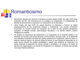 Romanticismo
 Movimiento literario que dominó la literatura europea desde finales del siglo XVIII hasta
mediados del XIX. Se caracteriza por su entrega a la imaginación y la subjetividad, su
libertad de pensamiento y expresión y su idealización de la naturaleza.
 Hacia finales del siglo XVIII los gustos literarios en Alemania y Francia se alejan
progresivamente de las tendencias clásicas y neoclásicas. Los autores románticos
encuentran su primera fuente de inspiración en la obra de dos grandes pensadores
europeos: el filósofo francés Jean-Jacques Rousseau y el escritor alemán Johann
Wolfgang von Goethe.
 Se destaca la importancia del sentimiento y la imaginación en la creación poética y se
rechazan las formas y los temas literarios convencionales. De este modo, en el desarrollo
de la literatura romántica de todos los países predomina la imaginación sobre la razón, la
emoción sobre la lógica y la intuición sobre la ciencia, lo que propicia el desarrollo de un
vasto corpus literario de notable sensibilidad y pasión que antepone el contenido a la
forma, estimula el desarrollo de tramas rápidas y complejas y se presta a la fusión de
géneros (la tragicomedia y la mezcla de lo grotesco y lo sublime), al tiempo que permite
una mayor libertad estilística.
 