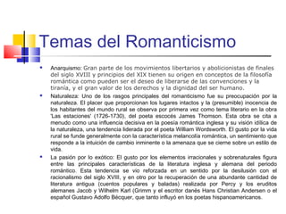 Temas del Romanticismo
 Anarquismo: Gran parte de los movimientos libertarios y abolicionistas de finales
del siglo XVIII y principios del XIX tienen su origen en conceptos de la filosofía
romántica como pueden ser el deseo de liberarse de las convenciones y la
tiranía, y el gran valor de los derechos y la dignidad del ser humano.
 Naturaleza: Uno de los rasgos principales del romanticismo fue su preocupación por la
naturaleza. El placer que proporcionan los lugares intactos y la (presumible) inocencia de
los habitantes del mundo rural se observa por primera vez como tema literario en la obra
'Las estaciones' (1726-1730), del poeta escocés James Thomson. Esta obra se cita a
menudo como una influencia decisiva en la poesía romántica inglesa y su visión idílica de
la naturaleza, una tendencia liderada por el poeta William Wordsworth. El gusto por la vida
rural se funde generalmente con la característica melancolía romántica, un sentimiento que
responde a la intuición de cambio inminente o la amenaza que se cierne sobre un estilo de
vida.
 La pasión por lo exótico: El gusto por los elementos irracionales y sobrenaturales figura
entre las principales características de la literatura inglesa y alemana del periodo
romántico. Esta tendencia se vio reforzada en un sentido por la desilusión con el
racionalismo del siglo XVIII, y en otro por la recuperación de una abundante cantidad de
literatura antigua (cuentos populares y baladas) realizada por Percy y los eruditos
alemanes Jacob y Wilhelm Karl (Grimm y el escritor danés Hans Christian Andersen o el
español Gustavo Adolfo Bécquer, que tanto influyó en los poetas hispanoamericanos.
 