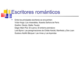Escritores románticos
 Entre los principales escritores se encuentran:
Víctor Hugo: Los miserables, Nuestra Señora de París
Goethe: Clavijo, Stella, Fausto
Edgar Allan Poe: El cuervo, El entierro prematuro
Lord Byron: Las peregrinaciones de Childe Harold, Manfredo y Don Juan
Gustavo Adolfo Bécquer: Las rimas y Las leyendas
 