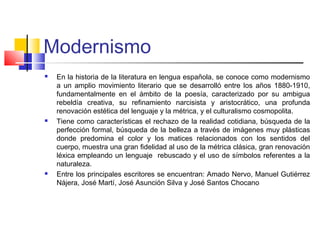 Modernismo
 En la historia de la literatura en lengua española, se conoce como modernismo
a un amplio movimiento literario que se desarrolló entre los años 1880-1910,
fundamentalmente en el ámbito de la poesía, caracterizado por su ambigua
rebeldía creativa, su refinamiento narcisista y aristocrático, una profunda
renovación estética del lenguaje y la métrica, y el culturalismo cosmopolita.
 Tiene como características el rechazo de la realidad cotidiana, búsqueda de la
perfección formal, búsqueda de la belleza a través de imágenes muy plásticas
donde predomina el color y los matices relacionados con los sentidos del
cuerpo, muestra una gran fidelidad al uso de la métrica clásica, gran renovación
léxica empleando un lenguaje rebuscado y el uso de símbolos referentes a la
naturaleza.
 Entre los principales escritores se encuentran: Amado Nervo, Manuel Gutiérrez
Nájera, José Martí, José Asunción Silva y José Santos Chocano
 