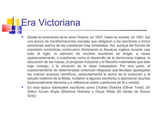 Era Victoriana
 Desde la coronación de la reina Victoria, en 1837, hasta su muerte, en 1901, fue
una época de transformaciones sociales que obligaron a los escritores a tomar
posiciones acerca de las cuestiones más inmediatas. Así, aunque las formas de
expresión románticas continuaron dominando la literatura inglesa durante casi
todo el siglo, la atención de muchos escritores se dirigió, a veces
apasionadamente, a cuestiones como el desarrollo de la democracia inglesa, la
educación de las masas, el progreso industrial y la filosofía materialista que éste
trajo consigo, y la situación de la clase trabajadora. Por otra parte, el
cuestionamiento de determinadas creencias religiosas que llevaban aparejados
los nuevos avances científicos, particularmente la teoría de la evolución y el
estudio histórico de la Biblia, incitaron a algunos escritores a abandonar asuntos
tradicionalmente literarios y a reflexionar sobre cuestiones de fe y verdad.
 En esta época sobresalen escritores como Charles Dickens (Oliver Twist), Sir
Arthur Conan Doyle (Sherlock Holmes) y Oscar Wilde (El retrato de Dorian
Gray).
 