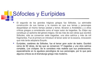Sófocles y Eurípides
 El segundo de los grandes trágicos griegos fue Sófocles. La admirable
construcción de sus tramas y la manera en que sus temas y personajes
despertaban al mismo tiempo piedad y temor, llevaron a Aristóteles y a otros
críticos griegos a considerarle como el mejor autor de tragedias. Su Edipo rey
constituye un epítome del género trágico. De las más de cien obras que escribió
Sófocles, sólo se conservan siete tragedias, una obra satírica y más de mil
fragmentos. Fue el primero en introducir el tercer actor en la escena, innovación
que más tarde adoptaría Esquilo.
 Eurípides, coetáneo de Sófocles, fue el tercer gran autor de teatro. Escribió
cerca de 92 obras, de las que se conservan 17 tragedias y una obra satírica
completa, Los cíclopes. Se le considera más realista que sus predecesores,
especialmente en la agudeza psicológica de sus personajes, por lo que para
algunos críticos es el dramaturgo griego más moderno.
 
