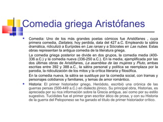 Comedia griega Aristófanes
 Comedia: Uno de los más grandes poetas cómicos fue Aristófanes , cuya
primera comedia, Daitaleis, hoy perdida, data del 427 a.C. Empleando la sátira
dramática, ridiculizó a Eurípides en Las ranas y a Sócrates en Las nubes. Estas
obras representan la antigua comedia de la literatura griega.
La comedia griega posterior se divide en dos grupos, la comedia media (400-
336 a.C.) y la comedia nueva (336-250 a.C.). En la media, ejemplificada por las
dos últimas obras de Aristófanes, La asamblea de las mujeres y Pluto, ambas
escritas entre 392 y 388 a.C., la sátira personal y política se reemplaza por la
parodia, la ridiculización de los mitos y la crítica literaria y filosófica.
En la comedia nueva, la sátira se sustituye por la comedia social, con tramas y
personajes cotidianos y familiares, y temas de amor romántico.
 Historia: El primer historiador griego, Heródoto, escribió una crónica de las
guerras persas (500-449 a.C.) en dialecto jónico. Su principal obra, Historias, es
apreciada por su rica información sobre la Grecia antigua, así como por su estilo
sugestivo. Tucídides fue el primer gran escritor ático de prosa, y con su Historia
de la guerra del Peloponeso se ha ganado el título de primer historiador crítico.
 