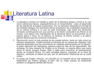 Literatura Latina
 La literatura romana se modeló a partir de la literatura griega y sirvió a su vez
como referencia básica, especialmente en el renacimiento , para el desarrollo
de las literaturas europeas posteriores. Por su estrecha dependencia formal de
los modelos griegos, los escritores latinos ensalzaron las cualidades específicas
de la cultura romana y, lo que es más importante, casi todos los escritores
romanos contribuyeron con sus escritos a la misión civilizadora de Roma en el
mundo. Los logros más importantes de la literatura latina se encuentran en la
poesía épica y lírica, en la retórica, la historia, el drama cómico y la sátira,
género literario que los romanos inventaron.
 Reconocido como el más grande de los poetas latinos, tanto en vida como en
tiempos posteriores, Virgilio escribió al principio de su carrera las Églogas, diez
poemas pastorales que se convirtieron en modelos permanentes en su género.
A estas siguieron las Geórgicas, poemas sobre la vida de los agricultores. Sin
embargo, la obra maestra de Virgilio es la Eneida, un poema épico que narra
cómo el héroe troyano Eneas viajó a Italia para encontrar el asentamiento
donde se fundaría Roma. En este complejo poema, inspirado en la obra de
Homero, contrasta el deseo de paz con la admiración tradicional de la virtud
militar.
 El amigo de Virgilio, Horacio, se convirtió en el maestro de la oda adaptando
hábilmente los metros griegos al latín. De su mejor poesía se desprende
también un elegante sentido del humor.
 