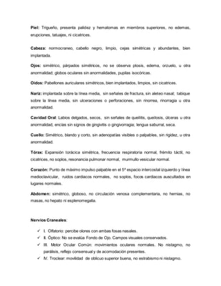 Piel: Trigueño, presenta palidez y hematomas en miembros superiores, no edemas,
erupciones, tatuajes, ni cicatrices.
Cabeza: normocraneo, cabello negro, limpio, cejas simétricas y abundantes, bien
implantada.
Ojos: simétrico, párpados simétricos, no se observa ptosis, edema, orzuelo, u otra
anormalidad; globos oculares sin anormalidades, pupilas isocóricas.
Oídos: Pabellones auriculares simétricos, bien implantados, limpios, sin cicatrices.
Nariz: implantada sobre la línea media, sin señales de fractura, sin aleteo nasal; tabique
sobre la línea media, sin ulceraciones o perforaciones, sin rinorrea, rinorragia u otra
anormalidad.
Cavidad Oral: Labios delgados, secos, sin señales de queilitis, queilosis, úlceras u otra
anormalidad, encías sin signos de gingivitis o gingivorragia; lengua saburral, seca.
Cuello: Simétrico, blando y corto, sin adenopatías visibles o palpables, sin rigidez, u otra
anormalidad.
Tórax: Expansión torácica simétrica, frecuencia respiratoria normal, frémito táctil, no
cicatrices, no soplos, resonancia pulmonar normal, murmullo vesicular normal.
Corazón: Punto de máximo impulso palpable en el 5º espacio intercostal izquierdo y línea
medioclavicular, ruidos cardiacos normales, no soplos, focos cardiacos auscultados en
lugares normales.
Abdomen: simétrico, globoso, no circulación venosa complementaria, no hernias, no
masas, no hepato ni esplenomegalia.
Nervios Craneales:
 I. Olfatorio: percibe olores con ambas fosas nasales.
 II. Óptico: No se evalúa Fondo de Ojo. Campos visuales conservados.
 III. Motor Ocular Común: movimientos oculares normales. No nistagmo, no
parálisis, reflejo consensual y de acomodación presentes.
 IV. Troclear: movilidad de oblicuo superior buena, no estrabismo ni nistagmo.
 